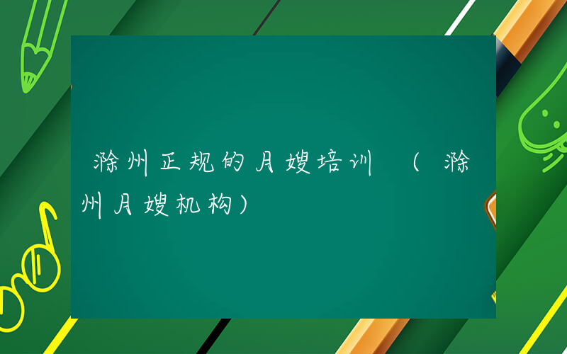 滁州正规的月嫂培训 (滁州月嫂机构)